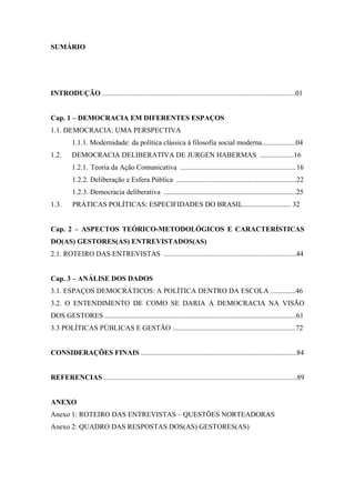 SUMÁRIO
INTRODUÇÃO ............................................................................................................01
Cap. 1 – DEMOCRACIA EM DIFERENTES ESPAÇOS
1.1. DEMOCRACIA: UMA PERSPECTIVA
1.1.1. Modernidade: da política clássica à filosofia social moderna...................04
1.2. DEMOCRACIA DELIBERATIVA DE JURGEN HABERMAS ...................16
1.2.1. Teoria da Ação Comunicativa .................................................................16
1.2.2. Deliberação e Esfera Pública ...................................................................22
1.2.3. Democracia deliberativa ..........................................................................25
1.3. PRÁTICAS POLÍTICAS: ESPECIFIDADES DO BRASIL........................... 32
Cap. 2 – ASPECTOS TEÓRICO-METODOLÓGICOS E CARACTERÍSTICAS
DO(AS) GESTORES(AS) ENTREVISTADOS(AS)
2.1. ROTEIRO DAS ENTREVISTAS ..........................................................................44
Cap. 3 – ANÁLISE DOS DADOS
3.1. ESPAÇOS DEMOCRÁTICOS: A POLÍTICA DENTRO DA ESCOLA ..............46
3.2. O ENTENDIMENTO DE COMO SE DARIA A DEMOCRACIA NA VISÃO
DOS GESTORES ...........................................................................................................61
3.3 POLÍTICAS PÚBLICAS E GESTÃO .....................................................................72
CONSIDERAÇÕES FINAIS .......................................................................................84
REFERENCIAS ............................................................................................................89
ANEXO
Anexo 1: ROTEIRO DAS ENTREVISTAS – QUESTÕES NORTEADORAS
Anexo 2: QUADRO DAS RESPOSTAS DOS(AS) GESTORES(AS)
 