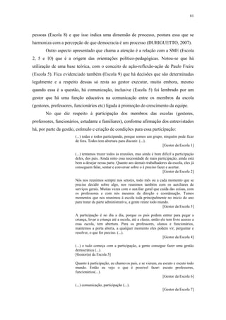 81
 
pessoas (Escola 8) e que isso indica uma dimensão de processo, postura essa que se
harmoniza com a percepção de que democracia é um processo (DURIGUETTO, 2007).
Outro aspecto apresentado que chama a atenção é a relação com a SME (Escola
2, 5 e 10) que é a origem das orientações político-pedagógicas. Notou-se que há
utilização de uma base teórica, com o conceito de ação-reflexão-ação de Paulo Freire
(Escola 5). Fica evidenciado também (Escola 9) que há decisões que são determinadas
legalmente e a respeito dessas só resta ao gestor executar, muito embora, mesmo
quando essa é a questão, há comunicação, inclusive (Escola 5) foi lembrado por um
gestor que há uma função educativa na comunicação entre os membros da escola
(gestores, professores, funcionários etc) ligada à promoção do crescimento da equipe.
No que diz respeito à participação dos membros das escolas (gestores,
professores, funcionários, estudante e familiares), conforme afirmação dos entrevistados
há, por parte da gestão, estímulo e criação de condições para essa participação:
(...) todas e todos participando, porque somos um grupo, ninguém pode ficar
de fora. Todos tem abertura para discutir. (...).
[Gestor da Escola 1]
(...) tentamos trazer todos às reuniões, mas ainda é bem difícil a participação
deles, dos pais. Ainda sinto essa necessidade de mais participação, ainda está
bem a desejar nessa parte. Quanto aos demais trabalhadores da escola, eles já
conseguem falar, sentar e conversar sobre o é preciso fazer e acertar.
[Gestor da Escola 2]
Nós nos reunimos sempre nos setores, todo mês ou a cada momento que se
precise decidir sobre algo, nos reunimos também com os auxiliares de
serviços gerais. Muitas vezes com o auxiliar geral que cuida das coisas, com
os professores e com nós mesmos da direção e coordenação. Temos
momentos que nos reunimos à escola toda principalmente no inicio do ano
para tratar da parte administrativa, a gente reúne todo mundo.
[Gestor da Escola 3]
A participação é no dia a dia, porque os pais podem entrar para pegar a
criança, levar a criança até a escola, até a classe, então ele tem livre acesso a
essa escola, tem abertura. Para os professores, alunos e funcionários,
mantemos a porta aberta, a qualquer momento eles podem vir, perguntar e
resolver, o que for preciso. (...).
[Gestor da Escola 4]
(...) e tudo começa com a participação, a gente consegue fazer uma gestão
democrática (...).
[Gestor(a) da Escola 5]
Quanto à participação, eu chamo os pais, e se vierem, eu escuto e escuto todo
mundo. Então eu vejo o que é possível fazer: escuto professores,
funcionários(...).
[Gestor da Escola 6]
(...) comunicação, participação (...).
[Gestor da Escola 7]
 
