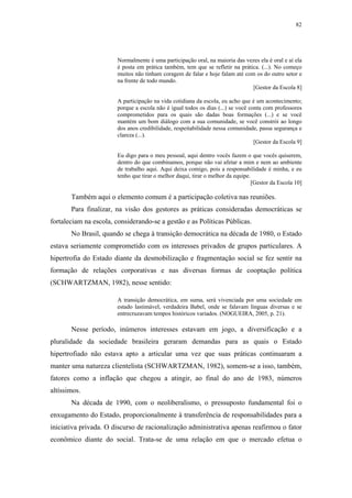 82
 
Normalmente é uma participação oral, na maioria das vezes ela é oral e aí ela
é posta em prática também, tem que se refletir na prática. (...). No começo
muitos não tinham coragem de falar e hoje falam até com os do outro setor e
na frente de todo mundo.
[Gestor da Escola 8]
A participação na vida cotidiana da escola, eu acho que é um acontecimento;
porque a escola não é igual todos os dias (...) se você conta com professores
comprometidos para os quais são dadas boas formações (...) e se você
mantém um bom diálogo com a sua comunidade, se você constrói ao longo
dos anos credibilidade, respeitabilidade nessa comunidade, passa segurança e
clareza (...).
[Gestor da Escola 9]
Eu digo para o meu pessoal, aqui dentro vocês fazem o que vocês quiserem,
dentro do que combinamos, porque não vai afetar a mim e nem ao ambiente
de trabalho aqui. Aqui deixa comigo, pois a responsabilidade é minha, e eu
tenho que tirar o melhor daqui, tirar o melhor da equipe.
[Gestor da Escola 10]
Também aqui o elemento comum é a participação coletiva nas reuniões.
Para finalizar, na visão dos gestores as práticas consideradas democráticas se
fortaleciam na escola, considerando-se a gestão e as Políticas Públicas.
No Brasil, quando se chega à transição democrática na década de 1980, o Estado
estava seriamente comprometido com os interesses privados de grupos particulares. A
hipertrofia do Estado diante da desmobilização e fragmentação social se fez sentir na
formação de relações corporativas e nas diversas formas de cooptação política
(SCHWARTZMAN, 1982), nesse sentido:
A transição democrática, em suma, será vivenciada por uma sociedade em
estado lastimável, verdadeira Babel, onde se falavam línguas diversas e se
entrecruzavam tempos históricos variados. (NOGUEIRA, 2005, p. 21).
Nesse período, inúmeros interesses estavam em jogo, a diversificação e a
pluralidade da sociedade brasileira geraram demandas para as quais o Estado
hipertrofiado não estava apto a articular uma vez que suas práticas continuaram a
manter uma natureza clientelista (SCHWARTZMAN, 1982), somem-se a isso, também,
fatores como a inflação que chegou a atingir, ao final do ano de 1983, números
altíssimos.
Na década de 1990, com o neoliberalismo, o pressuposto fundamental foi o
enxugamento do Estado, proporcionalmente à transferência de responsabilidades para a
iniciativa privada. O discurso de racionalização administrativa apenas reafirmou o fator
econômico diante do social. Trata-se de uma relação em que o mercado efetua o
 