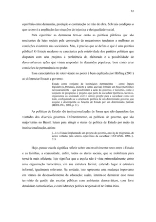 83
 
equilíbrio entre demandas, produção e contratação de mão de obra. Sob tais condições o
que ocorre é a ampliação das situações de injustiça e desigualdade social.
Para equilibrar as demandas têm-se então as políticas públicas que são
resultantes de lutas sociais pela construção de mecanismos tendentes a melhorar as
condições existentes nas sociedades. Mas, é preciso que se defina o que é uma política
pública? O Estado moderno se caracteriza pela rotatividade dos partidos políticos que
disputam com seus projetos a preferência do eleitorado e a possibilidade de
desenvolverem ações que visam responder às demandas populares, bem como criar
condições de permanência no poder.
Essa característica de rotatividade no poder é bem explicada por Höfling (2001)
ao diferenciar Estado e governo:
Estado como conjunto de instituições permanentes – como órgãos
legislativos, tribunais, exército e outras que não formam um bloco monolítico
necessariamente – que possibilitam a ação do governo; e Governo, como o
conjunto de programas e projetos que parte da sociedade (políticos, técnicos,
organismos da sociedade civil e outros) propõe para a sociedade como um
todo, configurando-se a orientação política de um determinado governo que
assume e desempenha as funções de Estado por um determinado período
(HÖFLING, 2001, p. 31).
As políticas do Estado são institucionalizadas de forma que não dependem das
vontades dos diversos governos. Diferentemente, as políticas de governo, que são
majoritárias no Brasil, lutam para atingir o status de política de Estado por meio da
institucionalização, assim:
(...) é o Estado implantando um projeto de governo, através de programas, de
ações voltadas para setores específicos da sociedade (HÖFLING, 2001, p.
31).
Hoje, pensar escola significa refletir sobre um envolvimento novo entre o Estado
e as famílias, a comunidade, enfim, todos os atores sociais, que se mobilizam para
torná-la mais eficiente. Isto significa que a escola não é vista primordialmente como
uma organização burocrática, em sua estrutura formal, cabendo lugar à estrutura
informal, igualmente relevante. Na verdade, isso representa uma mudança importante
em termos do desenvolvimento da educação; assim, intenta-se demarcar esse novo
território da gestão das escolas públicas com ambientes democráticos, com forte
densidade comunicativa, e com liderança política responsável de forma ética.
 