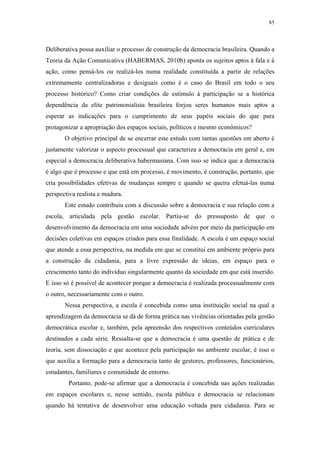 85
 
Deliberativa possa auxiliar o processo de construção da democracia brasileira. Quando a
Teoria da Ação Comunicativa (HABERMAS, 2010b) aponta os sujeitos aptos à fala e à
ação, como pensá-los ou realizá-los numa realidade constituída a partir de relações
extremamente centralizadoras e desiguais como é o caso do Brasil em todo o seu
processo histórico? Como criar condições de estímulo à participação se a histórica
dependência da elite patrimonialista brasileira forjou seres humanos mais aptos a
esperar as indicações para o cumprimento de seus papéis sociais do que para
protagonizar a apropriação dos espaços sociais, políticos e mesmo econômicos?
O objetivo principal de se encerrar este estudo com tantas questões em aberto é
justamente valorizar o aspecto processual que caracteriza a democracia em geral e, em
especial a democracia deliberativa habermasiana. Com isso se indica que a democracia
é algo que é processo e que está em processo, é movimento, é construção, portanto, que
cria possibilidades efetivas de mudanças sempre e quando se queira efetuá-las numa
perspectiva realista e madura.
Este estudo contribuiu com a discussão sobre a democracia e sua relação com a
escola, articulada pela gestão escolar. Partiu-se do pressuposto de que o
desenvolvimento da democracia em uma sociedade advém por meio da participação em
decisões coletivas em espaços criados para essa finalidade. A escola é um espaço social
que atende a essa perspectiva, na medida em que se constitui em ambiente próprio para
a construção da cidadania, para a livre expressão de ideias, em espaço para o
crescimento tanto do indivíduo singularmente quanto da sociedade em que está inserido.
E isso só é possível de acontecer porque a democracia é realizada processualmente com
o outro, necessariamente com o outro.
Nessa perspectiva, a escola é concebida como uma instituição social na qual a
aprendizagem da democracia se dá de forma prática nas vivências orientadas pela gestão
democrática escolar e, também, pela apreensão dos respectivos conteúdos curriculares
destinados a cada série. Ressalta-se que a democracia é uma questão de prática e de
teoria, sem dissociação e que acontece pela participação no ambiente escolar, é isso o
que auxilia a formação para a democracia tanto de gestores, professores, funcionários,
estudantes, familiares e comunidade de entorno.
Portanto, pode-se afirmar que a democracia é concebida nas ações realizadas
em espaços escolares e, nesse sentido, escola pública e democracia se relacionam
quando há tentativa de desenvolver uma educação voltada para cidadania. Para se
 