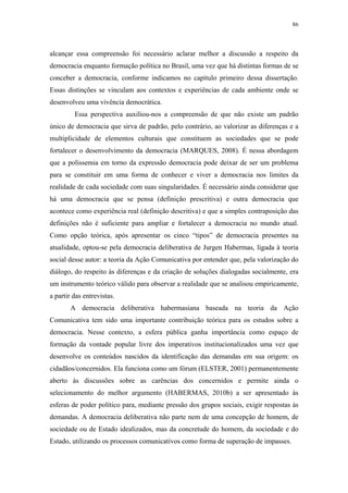 86
 
alcançar essa compreensão foi necessário aclarar melhor a discussão a respeito da
democracia enquanto formação política no Brasil, uma vez que há distintas formas de se
conceber a democracia, conforme indicamos no capítulo primeiro dessa dissertação.
Essas distinções se vinculam aos contextos e experiências de cada ambiente onde se
desenvolveu uma vivência democrática.
Essa perspectiva auxiliou-nos a compreensão de que não existe um padrão
único de democracia que sirva de padrão, pelo contrário, ao valorizar as diferenças e a
multiplicidade de elementos culturais que constituem as sociedades que se pode
fortalecer o desenvolvimento da democracia (MARQUES, 2008). É nessa abordagem
que a polissemia em torno da expressão democracia pode deixar de ser um problema
para se constituir em uma forma de conhecer e viver a democracia nos limites da
realidade de cada sociedade com suas singularidades. É necessário ainda considerar que
há uma democracia que se pensa (definição prescritiva) e outra democracia que
acontece como experiência real (definição descritiva) e que a simples contraposição das
definições não é suficiente para ampliar e fortalecer a democracia no mundo atual.
Como opção teórica, após apresentar os cinco “tipos” de democracia presentes na
atualidade, optou-se pela democracia deliberativa de Jurgen Habermas, ligada à teoria
social desse autor: a teoria da Ação Comunicativa por entender que, pela valorização do
diálogo, do respeito às diferenças e da criação de soluções dialogadas socialmente, era
um instrumento teórico válido para observar a realidade que se analisou empiricamente,
a partir das entrevistas.
A democracia deliberativa habermasiana baseada na teoria da Ação
Comunicativa tem sido uma importante contribuição teórica para os estudos sobre a
democracia. Nesse contexto, a esfera pública ganha importância como espaço de
formação da vontade popular livre dos imperativos institucionalizados uma vez que
desenvolve os conteúdos nascidos da identificação das demandas em sua origem: os
cidadãos/concernidos. Ela funciona como um fórum (ELSTER, 2001) permanentemente
aberto às discussões sobre as carências dos concernidos e permite ainda o
selecionamento do melhor argumento (HABERMAS, 2010b) a ser apresentado às
esferas de poder político para, mediante pressão dos grupos sociais, exigir respostas às
demandas. A democracia deliberativa não parte nem de uma concepção de homem, de
sociedade ou de Estado idealizados, mas da concretude do homem, da sociedade e do
Estado, utilizando os processos comunicativos como forma de superação de impasses.
 