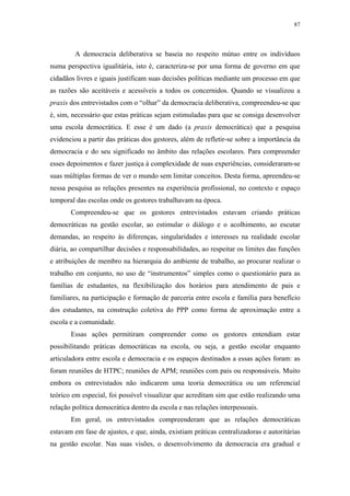 87
 
A democracia deliberativa se baseia no respeito mútuo entre os indivíduos
numa perspectiva igualitária, isto é, caracteriza-se por uma forma de governo em que
cidadãos livres e iguais justificam suas decisões políticas mediante um processo em que
as razões são aceitáveis e acessíveis a todos os concernidos. Quando se visualizou a
praxis dos entrevistados com o “olhar” da democracia deliberativa, compreendeu-se que
é, sim, necessário que estas práticas sejam estimuladas para que se consiga desenvolver
uma escola democrática. E esse é um dado (a praxis democrática) que a pesquisa
evidenciou a partir das práticas dos gestores, além de refletir-se sobre a importância da
democracia e do seu significado no âmbito das relações escolares. Para compreender
esses depoimentos e fazer justiça à complexidade de suas experiências, consideraram-se
suas múltiplas formas de ver o mundo sem limitar conceitos. Desta forma, apreendeu-se
nessa pesquisa as relações presentes na experiência profissional, no contexto e espaço
temporal das escolas onde os gestores trabalhavam na época.
Compreendeu-se que os gestores entrevistados estavam criando práticas
democráticas na gestão escolar, ao estimular o diálogo e o acolhimento, ao escutar
demandas, ao respeito às diferenças, singularidades e interesses na realidade escolar
diária, ao compartilhar decisões e responsabilidades, ao respeitar os limites das funções
e atribuições de membro na hierarquia do ambiente de trabalho, ao procurar realizar o
trabalho em conjunto, no uso de “instrumentos” simples como o questionário para as
famílias de estudantes, na flexibilização dos horários para atendimento de pais e
familiares, na participação e formação de parceria entre escola e família para benefício
dos estudantes, na construção coletiva do PPP como forma de aproximação entre a
escola e a comunidade.
Essas ações permitiram compreender como os gestores entendiam estar
possibilitando práticas democráticas na escola, ou seja, a gestão escolar enquanto
articuladora entre escola e democracia e os espaços destinados a essas ações foram: as
foram reuniões de HTPC; reuniões de APM; reuniões com pais ou responsáveis. Muito
embora os entrevistados não indicarem uma teoria democrática ou um referencial
teórico em especial, foi possível visualizar que acreditam sim que estão realizando uma
relação política democrática dentro da escola e nas relações interpessoais.
Em geral, os entrevistados compreenderam que as relações democráticas
estavam em fase de ajustes, e que, ainda, existiam práticas centralizadoras e autoritárias
na gestão escolar. Nas suas visões, o desenvolvimento da democracia era gradual e
 