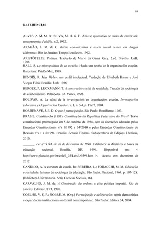 89
 
REFERENCIAS
ALVES, Z. M. M. B.; SILVA, M. H. G. F. Análise qualitativa de dados de entrevista:
uma proposta. Paidéia. n.2, 1992.
ARAGÃO, L. M. de C. Razão comunicativa e teoria social crítica em Jurgen
Habermas. Rio de Janeiro: Tempo Brasileiro, 1992.
ARISTÓTELES. Política. Tradução de Mário da Gama Kury. 2.ed. Brasília: UnB,
1988.
BALL, S. La micropolítica de la escuela. Hacia una teoría de la organización escolar.
Barcelona: Paidós/Mec, 1989.
BENDIX, R. Max Weber: um perfil intelectual. Tradução de Elisabeth Hanna e José
Viegas Filho. Brasília: Unb, 1986.
BERGER, P; LUCKMANN, T. A construção social da realidade. Tratado de sociologia
do conhecimento. Petrópolis. Ed. Vozes, 1998.
BOLIVAR, A. La salud de la investigación en organización escolar. Investigación
Educativa y Organización Escolar. v. 1, n. 54, p. 15-22, 2004.
BORDENAVE, J. E. D. O que é participação. São Paulo: Brasiliense, 1983.
BRASIL. Constituição (1988). Constituição da República Federativa do Brasil. Texto
constitucional promulgado em 5 de outubro de 1988, com as alterações adotadas pelas
Emendas Constitucionais n°s 1/1992 a 64/2010 e pelas Emendas Constitucionais de
Revisão n°s 1 a 6/1994. Brasília: Senado Federal, Subsecretaria de Edições Técnicas,
2010.
_______. Lei n° 9394, de 20 de dezembro de 1996. Estabelece as diretrizes e bases da
educação nacional. Brasília, DF, 1996. Disponível em: < 
http://www.planalto.gov.br/ccivil_03/Leis/L9394.htm >. Acesso em: dezembro de
2012.
CANDIDO, A. A estrutura da escola. In: PEREIRA, L.; FORACCHI, M. M. Educação
e sociedade: leituras de sociologia da educação. São Paulo. Nacional, 1964. p. 107-128.
(Biblioteca Universitária. Série Ciências Sociais, 16).
CARVALHO, J. M. de. A Construção da ordem: a elite política imperial. Rio de
Janeiro: Editora UFRJ, 1996.
COELHO, V. S. P.; NOBRE, M. (Org.) Participação e deliberação: teoria democrática
e experiências institucionais no Brasil contemporâneo. São Paulo: Editora 34, 2004.
 