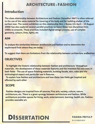 DISSERTATION
ARCHITECTURE+FASHION
Introduction
The close relationship between Architecture and Fashion (hereafter A&F) is often referred
to the use of the same material for covering of his body and for building shelter of the
earliest man. The recent exhibition on this relationship Skin + Bones (24 April – 10 August
2008) has also explored several parallel practices between these two disciplines from
1980s to onwards. These practices included digital design process, use of complex
geometry, colours, lines, lights, etc
OBJECTIVES
To highlight the historic relationship between fashion and architecture `throughout
materials , the development of these materials features and the invention for new ones in
both fields · The use of space finishing materials, building facade, skin, color, and the
technological aspect and particular use in features. ·
To explain how fashion and architecture and how these two fields get inspired and
affected by each other
AIM
To analyse the similarities between architecture and fashion and to determine the
wayforward from where they are today.
To suggest that there are limitations from the relationship between architecture andfashion
SCOPE
Fashion designs are inspired from all sources; Fine arts, society, culture, nature,
architecture, etc. There is a great synergy between architecture and fashion. While
architecture provides spaces for living, work, entertainment, learning, health, etc. Fashion
provides wearable art.
PADMA PRIYA.P
911518251017
 