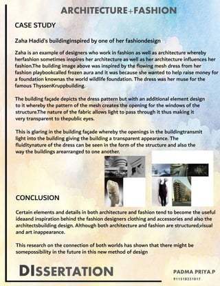 DISSERTATION
ARCHITECTURE+FASHION
CASE STUDY
Zaha Hadid’s buildinginspired by one of her fashiondesign
Zaha is an example of designers who work in fashion as well as architecture whereby
herfashion sometimes inspires her architecture as well as her architecture influences her
fashion.The building image above was inspired by the flowing mesh dress from her
fashion playbookcalled frozen aura and it was because she wanted to help raise money for
a foundation knownas the world wildlife foundation. The dress was her muse for the
famous ThyssenKruppbuilding.
The building façade depicts the dress pattern but with an additional element design
to it whereby the pattern of the mesh creates the opening for the windows of the
structure.The nature of the fabric allows light to pass through it thus making it
very transparent to thepublic eyes.
This is glaring in the building façade whereby the openings in the buildingtransmit
light into the building giving the building a transparent appearance. The
fluiditynature of the dress can be seen in the form of the structure and also the
way the buildings arearranged to one another.
CONCLUSION
Certain elements and details in both architecture and fashion tend to become the useful
ideaand inspiration behind the fashion designers clothing and accessories and also the
architectsbuilding design. Although both architecture and fashion are structured,visual
and art inappearance.
This research on the connection of both worlds has shown that there might be
somepossibility in the future in this new method of design
PADMA PRIYA.P
911518251017
 