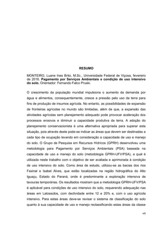 viii
RESUMO
MONTEIRO, Luane Ines Brito, M.Sc., Universidade Federal de Viçosa, fevereiro
de 2016. Pagamento por Serviços Ambientais e condição de uso intensivo
do solo. Orientador: Fernando Falco Pruski.
O crescimento da população mundial impulsiona o aumento da demanda por
água e alimentos, consequentemente, cresce a pressão pelo uso da terra para
fins de produção de insumos agrícola. No entanto, as possibilidades de expansão
de fronteiras agrícolas no mundo são limitadas, além de que, a expansão das
atividades agrícolas sem planejamento adequado pode provocar aceleração dos
processos erosivos e diminuir a capacidade produtiva da terra. A adoção do
planejamento conservacionista é uma alternativa apropriada para superar esta
situação, pois através deste pode-se indicar as áreas que devem ser destinadas a
cada tipo de ocupação levando em consideração a capacidade de uso e manejo
do solo. O Grupo de Pesquisa em Recursos Hídricos (GPRH) desenvolveu uma
metodologia para Pagamento por Serviços Ambientais (PSA) baseada na
capacidade de uso e manejo do solo (metodologia GPRH-UFV/PSA), a qual é
utilizada neste trabalho com o objetivo de ser avaliada e aprimorada à condição
de uso intensivo do solo. Como área de estudo, utilizou-se as bacias dos rios
Faxinal e Isabel Alves, que estão localizadas na região hidrográfica do Alto
Iguaçu, Estado do Paraná, onde é predominante a exploração intensiva de
lavouras temporárias. Os resultados mostram que a metodologia GPRH-UFV/PSA
é aplicável para condições de uso intensivo do solo, requerendo adequação nas
áreas em Latossolos, com declividade entre 12 e 20% e, com o uso agrícola
intensivo. Para estas áreas deve-se revisar o sistema de classificação do solo
quanto à sua capacidade de uso e manejo reclassificando estas áreas da classe
 