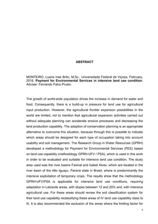 x
ABSTRACT
MONTEIRO, Luane Ines Brito, M.Sc., Universidade Federal de Viçosa, February,
2016. Payment for Environmental Services in intensive land use condition.
Adviser: Fernando Falco Pruski.
The growth of world-wide population drives the increase in demand for water and
food. Consequently, there is a build-up in pressure for land use for agricultural
input production. However, the agricultural frontier expansion possibilities in the
world are limited, not to mention that agricultural expansion activities carried out
without adequate planning can accelerate erosive processes and decreasing the
land production capability. The adoption of conservation planning is an appropriate
alternative to overcome this situation, because through this is possible to indicate
which areas should be designed for each type of occupation taking into account
usability and soil management. The Research Group in Water Resources (GPRH)
developed a methodology for Payment for Environmental Services (PES) based
on land use capability (methodology GPRH-UFV / PSA), which is used in this work
in order to be evaluated and suitable for intensive land use condition. The study
area used was the river basins Faxinal and Isabel Alves, which are located in the
river basin of the Alto Iguaçu, Paraná state in Brasil, where is predominantly the
intensive exploitation of temporary crops. The results show that the methodology
GPRH-UFV/PSA is applicable for intensive land use conditions, requiring
adaptation in Latosoils areas, with slopes between 12 and 20% and, with intensive
agricultural use. For these areas should review the soil classification system for
their land use capability reclassifying these areas of IV land use capability class to
III. It is also recommended the exclusion of the areas where the limiting factor for
 