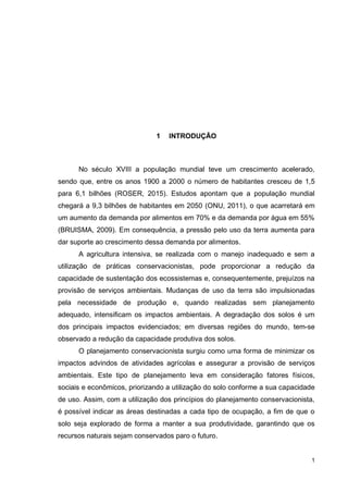 1
1 INTRODUÇÃO
No século XVIII a população mundial teve um crescimento acelerado,
sendo que, entre os anos 1900 a 2000 o número de habitantes cresceu de 1,5
para 6,1 bilhões (ROSER, 2015). Estudos apontam que a população mundial
chegará a 9,3 bilhões de habitantes em 2050 (ONU, 2011), o que acarretará em
um aumento da demanda por alimentos em 70% e da demanda por água em 55%
(BRUISMA, 2009). Em consequência, a pressão pelo uso da terra aumenta para
dar suporte ao crescimento dessa demanda por alimentos.
A agricultura intensiva, se realizada com o manejo inadequado e sem a
utilização de práticas conservacionistas, pode proporcionar a redução da
capacidade de sustentação dos ecossistemas e, consequentemente, prejuízos na
provisão de serviços ambientais. Mudanças de uso da terra são impulsionadas
pela necessidade de produção e, quando realizadas sem planejamento
adequado, intensificam os impactos ambientais. A degradação dos solos é um
dos principais impactos evidenciados; em diversas regiões do mundo, tem-se
observado a redução da capacidade produtiva dos solos.
O planejamento conservacionista surgiu como uma forma de minimizar os
impactos advindos de atividades agrícolas e assegurar a provisão de serviços
ambientais. Este tipo de planejamento leva em consideração fatores físicos,
sociais e econômicos, priorizando a utilização do solo conforme a sua capacidade
de uso. Assim, com a utilização dos princípios do planejamento conservacionista,
é possível indicar as áreas destinadas a cada tipo de ocupação, a fim de que o
solo seja explorado de forma a manter a sua produtividade, garantindo que os
recursos naturais sejam conservados paro o futuro.
 