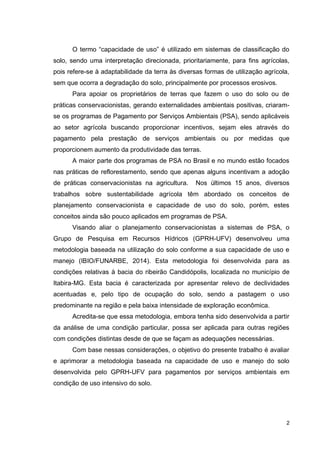 2
O termo “capacidade de uso” é utilizado em sistemas de classificação do
solo, sendo uma interpretação direcionada, prioritariamente, para fins agrícolas,
pois refere-se à adaptabilidade da terra às diversas formas de utilização agrícola,
sem que ocorra a degradação do solo, principalmente por processos erosivos.
Para apoiar os proprietários de terras que fazem o uso do solo ou de
práticas conservacionistas, gerando externalidades ambientais positivas, criaram-
se os programas de Pagamento por Serviços Ambientais (PSA), sendo aplicáveis
ao setor agrícola buscando proporcionar incentivos, sejam eles através do
pagamento pela prestação de serviços ambientais ou por medidas que
proporcionem aumento da produtividade das terras.
A maior parte dos programas de PSA no Brasil e no mundo estão focados
nas práticas de reflorestamento, sendo que apenas alguns incentivam a adoção
de práticas conservacionistas na agricultura. Nos últimos 15 anos, diversos
trabalhos sobre sustentabilidade agrícola têm abordado os conceitos de
planejamento conservacionista e capacidade de uso do solo, porém, estes
conceitos ainda são pouco aplicados em programas de PSA.
Visando aliar o planejamento conservacionistas a sistemas de PSA, o
Grupo de Pesquisa em Recursos Hídricos (GPRH-UFV) desenvolveu uma
metodologia baseada na utilização do solo conforme a sua capacidade de uso e
manejo (IBIO/FUNARBE, 2014). Esta metodologia foi desenvolvida para as
condições relativas à bacia do ribeirão Candidópolis, localizada no município de
Itabira-MG. Esta bacia é caracterizada por apresentar relevo de declividades
acentuadas e, pelo tipo de ocupação do solo, sendo a pastagem o uso
predominante na região e pela baixa intensidade de exploração econômica.
Acredita-se que essa metodologia, embora tenha sido desenvolvida a partir
da análise de uma condição particular, possa ser aplicada para outras regiões
com condições distintas desde de que se façam as adequações necessárias.
Com base nessas considerações, o objetivo do presente trabalho é avaliar
e aprimorar a metodologia baseada na capacidade de uso e manejo do solo
desenvolvida pelo GPRH-UFV para pagamentos por serviços ambientais em
condição de uso intensivo do solo.
 