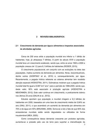 3
2 REVISÃO BIBLIOGRÁFICA
2.1 Crescimento da demanda por água e alimentos e impactos associados
às atividades agrícolas
Cerca de 200 anos atrás a população mundial era inferior a 1 bilhão de
habitantes; hoje, já ultrapassa 7 bilhões. A partir do século XVIII a população
mundial teve um crescimento acelerado, sendo que, entre os anos 1900 a 2000 a
população cresceu de 1,5 para 6,1 bilhões de habitantes (ROSER, 2015).
O crescimento populacional, em conjunto com as evoluções na dieta das
populações, implica aumento da demanda por alimentos, fibras, biocombustíveis,
dentre outros (GODFRAY et al., 2010) e, consequentemente, por água.
Recentemente, a pegada hídrica referente ao sistema alimentar tem recebido
atenção especial (HOEKSTRA, 2011). Estimativas mostram que a pegada hídrica
mundial total foi igual a 9.087 km3
ano-1
para o período de 1996-2005, sendo que,
deste valor, 92% está associado à produção agrícola (HOEKSTRA e
MEKONNEN, 2012). Este valor continua em crescimento, e praticamente dobrou
nos últimos 25 anos (DALIN et al., 2012).
Estudos apontam que população a mundial chegará a 9,3 bilhões de
habitantes em 2050, baseados em uma taxa de crescimento média de 0,84% ao
ano (ONU, 2011), o que acarretará um aumento da demanda por alimentos em
70% e de água em 55% (BRUISMA, 2009). Soma-se a isto o fato de que 60% dos
ecossistemas mundiais estão sendo degradados ou utilizados de forma
insustentável (MEA, 2005).
Como consequência dessa demanda crescente por produtos agrícolas,
aumenta-se a pressão pelo uso da terra para suportar a intensificação da
 