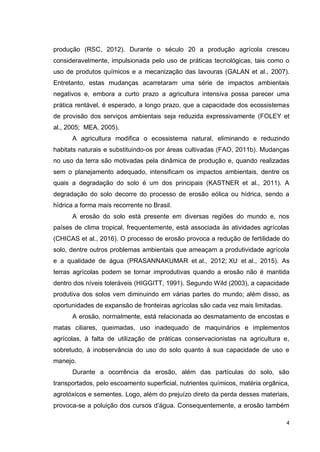 4
produção (RSC, 2012). Durante o século 20 a produção agrícola cresceu
consideravelmente, impulsionada pelo uso de práticas tecnológicas, tais como o
uso de produtos químicos e a mecanização das lavouras (GALAN et al., 2007).
Entretanto, estas mudanças acarretaram uma série de impactos ambientais
negativos e, embora a curto prazo a agricultura intensiva possa parecer uma
prática rentável, é esperado, a longo prazo, que a capacidade dos ecossistemas
de provisão dos serviços ambientais seja reduzida expressivamente (FOLEY et
al., 2005; MEA, 2005).
A agricultura modifica o ecossistema natural, eliminando e reduzindo
habitats naturais e substituindo-os por áreas cultivadas (FAO, 2011b). Mudanças
no uso da terra são motivadas pela dinâmica de produção e, quando realizadas
sem o planejamento adequado, intensificam os impactos ambientais, dentre os
quais a degradação do solo é um dos principais (KASTNER et al., 2011). A
degradação do solo decorre do processo de erosão eólica ou hídrica, sendo a
hídrica a forma mais recorrente no Brasil.
A erosão do solo está presente em diversas regiões do mundo e, nos
países de clima tropical, frequentemente, está associada às atividades agrícolas
(CHICAS et al., 2016). O processo de erosão provoca a redução de fertilidade do
solo, dentre outros problemas ambientais que ameaçam a produtividade agrícola
e a qualidade de água (PRASANNAKUMAR et al., 2012; XU et al., 2015). As
terras agrícolas podem se tornar improdutivas quando a erosão não é mantida
dentro dos níveis toleráveis (HIGGITT, 1991). Segundo Wild (2003), a capacidade
produtiva dos solos vem diminuindo em várias partes do mundo; além disso, as
oportunidades de expansão de fronteiras agrícolas são cada vez mais limitadas.
A erosão, normalmente, está relacionada ao desmatamento de encostas e
matas ciliares, queimadas, uso inadequado de maquinários e implementos
agrícolas, à falta de utilização de práticas conservacionistas na agricultura e,
sobretudo, à inobservância do uso do solo quanto à sua capacidade de uso e
manejo.
Durante a ocorrência da erosão, além das partículas do solo, são
transportados, pelo escoamento superficial, nutrientes químicos, matéria orgânica,
agrotóxicos e sementes. Logo, além do prejuízo direto da perda desses materiais,
provoca-se a poluição dos cursos d’água. Consequentemente, a erosão também
 