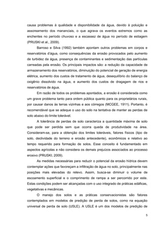 5
causa problemas à qualidade e disponibilidade da água, devido à poluição e
assoreamento dos mananciais, o que agrava os eventos extremos como as
enchentes no período chuvoso e a escassez de água no período de estiagem
(PRUSKI et al., 2009).
Barroso e Silva (1992) também apontam outros problemas em corpos e
reservatórios d’água, como consequências da erosão provocados pelo aumento
de turbidez da água, presença de contaminantes e sedimentação das partículas
carreadas pela erosão. Os principais impactos são: a redução da capacidade de
armazenamento dos reservatórios, diminuição do potencial de geração de energia
elétrica, aumento dos custos de tratamento de água, desequilíbrio do balanço de
oxigênio dissolvido na água, e aumento dos custos de dragagem de rios e
reservatórios de água.
Em razão de todos os problemas apontados, a erosão é considerada como
um grave problema tanto para ordem pública quanto para os proprietários rurais,
por causar danos às terras vizinhas e aos córregos (MCGEE, 1911). Portanto, é
recomendável que se adeque o uso do solo na tentativa de manter as perdas de
solo abaixo do limite tolerável.
A tolerância de perdas de solo caracteriza a quantidade máxima de solo
que pode ser perdida sem que ocorra queda de produtividade na área.
Consideram-se, para a obtenção dos limites toleráveis, fatores físicos (tipo de
solo, declividade do terreno e erosão antecedente), econômicos e relativo ao
tempo requerido para formação de solos. Esse conceito é fundamentado em
aspectos agrícolas e não considera os demais prejuízos associados ao processo
erosivo (PRUSKI, 2009).
As medidas necessárias para reduzir o potencial da erosão hídrica devem
contemplar ações que favoreçam a infiltração de água no solo, principalmente nas
posições mais elevadas do relevo. Assim, busca-se diminuir o volume de
escoamento superficial e o comprimento de rampa a ser percorrido por este.
Estas condições podem ser alcançadas com o uso integrado de práticas edáficas,
vegetativas e mecânicas.
O manejo dos solos e as práticas conservacionistas são fatores
contemplados em modelos de predição de perda de solos, como na equação
universal de perda de solo (USLE). A USLE é um dos modelos de predição de
 