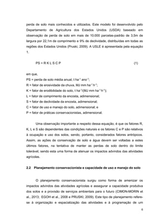 6
perda de solo mais conhecidos e utilizados. Este modelo foi desenvolvido pelo
Departamento de Agricultura dos Estados Unidos (USDA) baseado em
observação de perda de solo em mais de 10.000 parcelas-padrão de 3,5m de
largura por 22,1m de comprimento e 9% de declividade, distribuídas em todas as
regiões dos Estados Unidos (Pruski, 2009). A USLE é apresentada pela equação
1.
PS = R K L S C P (1)
em que,
PS = perda de solo média anual, t ha-1
ano-1
;
R = fator de erosividade da chuva, MJ mm ha-1
h-1
;
K = fator de erodibilidade do solo, t ha-1/(MJ mm ha-1 h-1);
L = fator de comprimento da encosta, adimensional;
S = fator de declividade da encosta, adimensional;
C = fator de uso e manejo do solo, adimensional; e
P = fator de práticas conservacionistas, adimensional.
Uma observação importante a respeito dessa equação, é que os fatores R,
K, L e S são dependentes das condições naturais e os fatores C e P são relativos
à ocupação e uso dos solos, sendo, portanto, considerados fatores antrópicos.
Assim, as ações de conservação de solo e água devem ser voltadas a estes
últimos fatores, na tentativa de manter as perdas de solo dentro do limite
tolerável, sendo esta uma forma de atenuar os impactos advindos das atividades
agrícolas.
2.2 Planejamento conservacionista e capacidade de uso e manejo do solo
O planejamento conservacionista surgiu como forma de amenizar os
impactos advindos das atividades agrícolas e assegurar a capacidade produtiva
dos solos e a provisão de serviços ambientais para o futuro (CIMON-MORIN et
al., 2013; EGOH et al., 2008 e PRUSKI, 2009). Este tipo de planejamento refere-
se à organização e espacialização das atividades e à programação de um
 