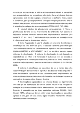 7
conjunto de recomendações e práticas economicamente viáveis e compatíveis
com a capacidade de uso e manejo do solo. Assim, faz-se a indicação de áreas
apropriadas a cada tipo de ocupação, considerando-se os fatores físicos, sociais
e econômicos, para que os proprietários rurais possam optar por utilizar a terra de
maneira mais produtiva, adotando as medidas conservacionistas mais adequadas
à proteção e/ou melhoria dos recursos naturais (LEPSCH, 2015; FAO, 1993).
O principal objetivo do planejamento conservacionista é “elevar a
produtividade da terra ao seu nível máximo de rendimento, num sistema de
exploração eficiente, racional e intensivo sem empobrecê-la ou destruí-la” (RIO
GRANDE DO SUL, 1979). O atendimento à capacidade de uso e manejo do solo
é indispensável para se alcançar este objetivo.
O termo "capacidade de uso" é utilizado em uma série de sistemas de
classificação do solo, dentre os quais, se destaca o sistema apresentado pelo
“Soil Conservation Service” do Departamento de Agricultura dos Estados Unidos -
USDA (KLINGEBIEL e MONTGOMERY, 1961), por ter sido o precursor desses
sistemas de classificação. O sistema de classificação do solo baseado na
capacidade de uso refere-se à intensidade de cultivo que pode ser aplicada ao
solo e às práticas de conservação necessárias para que não ocorra a redução da
sua capacidade produtiva por efeito da erosão do solo (LEPSCH, 2015 e PRUSKI,
2009).
O sistema de classificação de capacidade de uso e manejo dos solos
desenvolvido pelo departamento de agricultura dos Estados Unidos enquadra os
solos em classes de capacidade de uso. Os critérios para o enquadramento dos
solos em classes de capacidade de uso são baseados nas limitações impostas ao
uso relativas às características do solo e do clima.
A classificação da capacidade de uso e manejo do solo não é permanente,
uma vez que as modificações do solo de caráter natural ou as variações do
manejo e de práticas conservacionistas podem alterar a sua capacidade de uso.
Portanto, é necessário que se façam avaliações contínuas (PRUSKI, 2009).
Hudson (1971), reforça que devem existir várias classificações de capacidade
agrícola da terra, pois em cada país ou região fisiográfica há diferentes fatores a
serem levados em consideração.
 