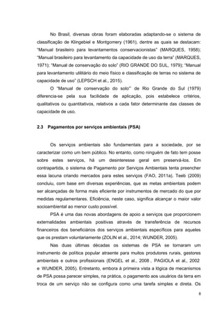 8
No Brasil, diversas obras foram elaboradas adaptando-se o sistema de
classificação de Klingebiel e Montgomery (1961), dentre as quais se destacam:
“Manual brasileiro para levantamentos conservacionistas” (MARQUES, 1958);
“Manual brasileiro para levantamento da capacidade de uso da terra” (MARQUES,
1971); “Manual de conservação do solo” (RIO GRANDE DO SUL, 1979); “Manual
para levantamento utilitário do meio físico e classificação de terras no sistema de
capacidade de uso” (LEPSCH et al., 2015).
O “Manual de conservação do solo”’ de Rio Grande do Sul (1979)
diferencia-se pela sua facilidade de aplicação, pois estabelece critérios,
qualitativos ou quantitativos, relativos a cada fator determinante das classes de
capacidade de uso.
2.3 Pagamentos por serviços ambientais (PSA)
Os serviços ambientais são fundamentais para a sociedade, por se
caracterizar como um bem público. No entanto, como ninguém de fato tem posse
sobre estes serviços, há um desinteresse geral em preservá-los. Em
contrapartida, o sistema de Pagamento por Serviços Ambientais tenta preencher
essa lacuna criando mercados para estes serviços (FAO, 2011a). Teeb (2009)
concluiu, com base em diversas experiências, que as metas ambientais podem
ser alcançadas de forma mais eficiente por instrumentos de mercado do que por
medidas regulamentares. Eficiência, neste caso, significa alcançar o maior valor
socioambiental ao menor custo possível.
PSA é uma das novas abordagens de apoio a serviços que proporcionem
externalidades ambientais positivas através de transferência de recursos
financeiros dos beneficiários dos serviços ambientais específicos para aqueles
que os prestam voluntariamente (ZOLIN et al., 2014; WUNDER, 2005).
Nas duas últimas décadas os sistemas de PSA se tornaram um
instrumento de política popular atraente para muitos produtores rurais, gestores
ambientais e outros profissionais (ENGEL et al., 2008 , PAGIOLA et al., 2002
e WUNDER, 2005). Entretanto, embora à primeira vista a lógica de mecanismos
de PSA possa parecer simples, na prática, o pagamento aos usuários da terra em
troca de um serviço não se configura como uma tarefa simples e direta. Os
 