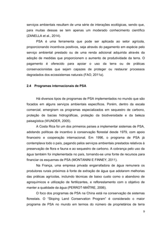 9
serviços ambientais resultam de uma série de interações ecológicas, sendo que,
para muitas dessas se tem apenas um moderado conhecimento científico
(ZANELLA et al., 2014).
PSA é uma ferramenta que pode ser aplicada ao setor agrícola,
proporcionando incentivos positivos, seja através do pagamento em espécie pelo
serviço ambiental prestado ou de uma renda adicional adquirida através da
adoção de medidas que proporcionem o aumento de produtividade da terra. O
pagamento é oferecido para apoiar o uso da terra ou de práticas
conservacionistas que sejam capazes de proteger ou restaurar processos
degradados dos ecossistemas naturais (FAO, 2011a).
2.4 Programas internacionais de PSA
Há diversos tipos de programas de PSA implementados no mundo que são
focados em alguns serviços ambientais específicos. Porém, dentro da escala
comercial, emergiram os programas especializados em sequestro de carbono,
proteção de bacias hidrográficas, proteção da biodiversidade e da beleza
paisagística (WUNDER, 2005).
A Costa Rica foi um dos primeiros países a implementar sistemas de PSA,
adotando políticas de incentivo à conservação florestal desde 1979, com apoio
financeiro e cooperação internacional. Em 1996, o programa de PSA já
contemplava todo o país, pagando pelos serviços ambientais prestados relativos à
preservação de flora e fauna e ao sequestro de carbono. A cobrança pelo uso da
água também foi implementada no país, tornando-se uma fonte de recursos para
financiar os esquemas de PSA (MONTANINI E FINNEY, 2011).
Na França, uma empresa privada engarrafadora de água remunera os
produtores rurais próximos à fonte de extração de água que adotarem melhorias
das práticas agrícolas, incluindo técnicas de baixo custo como o abandono de
agroquímicos e utilização de fertilizantes, e reflorestamento com o objetivo de
manter a qualidade da água (PERROT-MAÎTRE, 2006).
O foco dos programas de PSA na China está na conservação de sistemas
florestais. O “Sloping Land Conservation Program” é considerado o maior
programa de PSA no mundo em termos do número de proprietários de terra
 