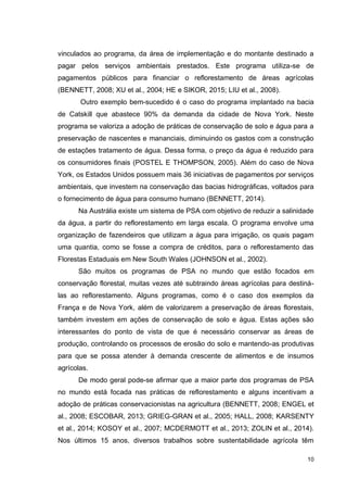 10
vinculados ao programa, da área de implementação e do montante destinado a
pagar pelos serviços ambientais prestados. Este programa utiliza-se de
pagamentos públicos para financiar o reflorestamento de áreas agrícolas
(BENNETT, 2008; XU et al., 2004; HE e SIKOR, 2015; LIU et al., 2008).
Outro exemplo bem-sucedido é o caso do programa implantado na bacia
de Catskill que abastece 90% da demanda da cidade de Nova York. Neste
programa se valoriza a adoção de práticas de conservação de solo e água para a
preservação de nascentes e mananciais, diminuindo os gastos com a construção
de estações tratamento de água. Dessa forma, o preço da água é reduzido para
os consumidores finais (POSTEL E THOMPSON, 2005). Além do caso de Nova
York, os Estados Unidos possuem mais 36 iniciativas de pagamentos por serviços
ambientais, que investem na conservação das bacias hidrográficas, voltados para
o fornecimento de água para consumo humano (BENNETT, 2014).
Na Austrália existe um sistema de PSA com objetivo de reduzir a salinidade
da água, a partir do reflorestamento em larga escala. O programa envolve uma
organização de fazendeiros que utilizam a água para irrigação, os quais pagam
uma quantia, como se fosse a compra de créditos, para o reflorestamento das
Florestas Estaduais em New South Wales (JOHNSON et al., 2002).
São muitos os programas de PSA no mundo que estão focados em
conservação florestal, muitas vezes até subtraindo áreas agrícolas para destiná-
las ao reflorestamento. Alguns programas, como é o caso dos exemplos da
França e de Nova York, além de valorizarem a preservação de áreas florestais,
também investem em ações de conservação de solo e água. Estas ações são
interessantes do ponto de vista de que é necessário conservar as áreas de
produção, controlando os processos de erosão do solo e mantendo-as produtivas
para que se possa atender à demanda crescente de alimentos e de insumos
agrícolas.
De modo geral pode-se afirmar que a maior parte dos programas de PSA
no mundo está focada nas práticas de reflorestamento e alguns incentivam a
adoção de práticas conservacionistas na agricultura (BENNETT, 2008; ENGEL et
al., 2008; ESCOBAR, 2013; GRIEG-GRAN et al., 2005; HALL, 2008; KARSENTY
et al., 2014; KOSOY et al., 2007; MCDERMOTT et al., 2013; ZOLIN et al., 2014).
Nos últimos 15 anos, diversos trabalhos sobre sustentabilidade agrícola têm
 