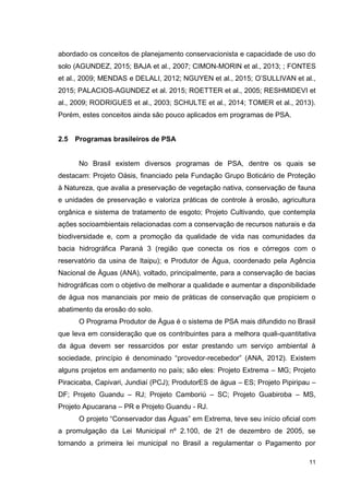 11
abordado os conceitos de planejamento conservacionista e capacidade de uso do
solo (AGUNDEZ, 2015; BAJA et al., 2007; CIMON-MORIN et al., 2013; ; FONTES
et al., 2009; MENDAS e DELALI, 2012; NGUYEN et al., 2015; O’SULLIVAN et al.,
2015; PALACIOS-AGUNDEZ et al. 2015; ROETTER et al., 2005; RESHMIDEVI et
al., 2009; RODRIGUES et al., 2003; SCHULTE et al., 2014; TOMER et al., 2013).
Porém, estes conceitos ainda são pouco aplicados em programas de PSA.
2.5 Programas brasileiros de PSA
No Brasil existem diversos programas de PSA, dentre os quais se
destacam: Projeto Oásis, financiado pela Fundação Grupo Boticário de Proteção
à Natureza, que avalia a preservação de vegetação nativa, conservação de fauna
e unidades de preservação e valoriza práticas de controle à erosão, agricultura
orgânica e sistema de tratamento de esgoto; Projeto Cultivando, que contempla
ações socioambientais relacionadas com a conservação de recursos naturais e da
biodiversidade e, com a promoção da qualidade de vida nas comunidades da
bacia hidrográfica Paraná 3 (região que conecta os rios e córregos com o
reservatório da usina de Itaipu); e Produtor de Água, coordenado pela Agência
Nacional de Águas (ANA), voltado, principalmente, para a conservação de bacias
hidrográficas com o objetivo de melhorar a qualidade e aumentar a disponibilidade
de água nos mananciais por meio de práticas de conservação que propiciem o
abatimento da erosão do solo.
O Programa Produtor de Água é o sistema de PSA mais difundido no Brasil
que leva em consideração que os contribuintes para a melhora quali-quantitativa
da água devem ser ressarcidos por estar prestando um serviço ambiental à
sociedade, princípio é denominado “provedor-recebedor” (ANA, 2012). Existem
alguns projetos em andamento no país; são eles: Projeto Extrema – MG; Projeto
Piracicaba, Capivari, Jundiaí (PCJ); ProdutorES de água – ES; Projeto Pipiripau –
DF; Projeto Guandu – RJ; Projeto Camboriú – SC; Projeto Guabiroba – MS,
Projeto Apucarana – PR e Projeto Guandu - RJ.
O projeto “Conservador das Águas” em Extrema, teve seu início oficial com
a promulgação da Lei Municipal nº 2.100, de 21 de dezembro de 2005, se
tornando a primeira lei municipal no Brasil a regulamentar o Pagamento por
 