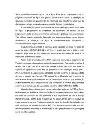 12
Serviços Ambientais relacionados com a água. Este foi um projeto precursor do
programa Produtor de Água que previa, dentre outras ações, a utilização de
recursos municipais no pagamento de incentivos aos produtores rurais que se
dispusessem a fazer uma adequação ambiental de suas propriedades.
A remuneração que os proprietários recebem pelos programas Produtores
de Água é proporcional ao percentual de abatimento da erosão na sua
propriedade, após a adoção de manejo adequado e práticas conservacionistas.
Tais práticas buscam a redução da erosão e do assoreamento dos cursos d’água,
aumentando a infiltração de água e consequentemente promovem o
abastecimento dos lençóis freáticos.
O abatimento da erosão é estimado pela equação universal revisada de
perda de solo – RUSLE (ZOLIN et al., 2014), sendo que este critério é muito
subjetivo, haja vista as dificuldades da alimentação dos dados de entrada da
equação e as limitações desta.
Assim como em muitos outros PSA existentes no mundo, o pagamento do
Produtor de Água é baseado no custo de oportunidade. Este custo se refere à
receita que o produtor rural deixa de receber quando renuncia uma área de
exploração agropecuária para fins de preservação de vegetação nativa (ANA,
2012). Entretanto a proposição da utilização do solo conforme a sua capacidade
de uso e manejo para fins de PSA apresenta o diferencial por prescindir da
abstração de áreas produtivas para fins de conservação, uma vez que a utilização
do solo conforme a sua capacidade de uso asseguraria o controle dos processos
erosivos e a manutenção da capacidade produtiva (IBIO/FUNARBE, 2014).
Visando aliar o planejamento conservacionista a sistemas de PSA, o Grupo
de Pesquisa em Recursos Hídricos (GPRH-UFV) desenvolveu uma metodologia
baseada na utilização do solo conforme a sua capacidade de uso e manejo
(IBIO/FUNARBE, 2014). Esta metodologia foi desenvolvida com o objetivo de
implementar o programa Produtor de Água na bacia do ribeirão Candidópolis que
está localizada na cidade de Itabira, MG. Esta bacia é caracterizada pelo seu
relevo fortemente ondulado a montanhoso e pela predominância de pastagens
como cobertura vegetal.
 