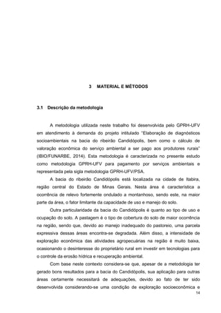 14
3 MATERIAL E MÉTODOS
3.1 Descrição da metodologia
A metodologia utilizada neste trabalho foi desenvolvida pelo GPRH-UFV
em atendimento à demanda do projeto intitulado “Elaboração de diagnósticos
socioambientais na bacia do ribeirão Candidópolis, bem como o cálculo de
valoração econômica do serviço ambiental a ser pago aos produtores rurais”
(IBIO/FUNARBE, 2014). Esta metodologia é caracterizada no presente estudo
como metodologia GPRH-UFV para pagamento por serviços ambientais e
representada pela sigla metodologia GPRH-UFV/PSA.
A bacia do ribeirão Candidópolis está localizada na cidade de Itabira,
região central do Estado de Minas Gerais. Nesta área é característica a
ocorrência de relevo fortemente ondulado a montanhoso, sendo este, na maior
parte da área, o fator limitante da capacidade de uso e manejo do solo.
Outra particularidade da bacia do Candidópolis é quanto ao tipo de uso e
ocupação do solo. A pastagem é o tipo de cobertura do solo de maior ocorrência
na região, sendo que, devido ao manejo inadequado do pastoreio, uma parcela
expressiva dessas áreas encontra-se degradada. Além disso, a intensidade de
exploração econômica das atividades agropecuárias na região é muito baixa,
ocasionando o desinteresse do proprietário rural em investir em tecnologias para
o controle da erosão hídrica e recuperação ambiental.
Com base neste contexto considera-se que, apesar de a metodologia ter
gerado bons resultados para a bacia do Candidópolis, sua aplicação para outras
áreas certamente necessitará de adequações, devido ao fato de ter sido
desenvolvida considerando-se uma condição de exploração socioeconômica e
 