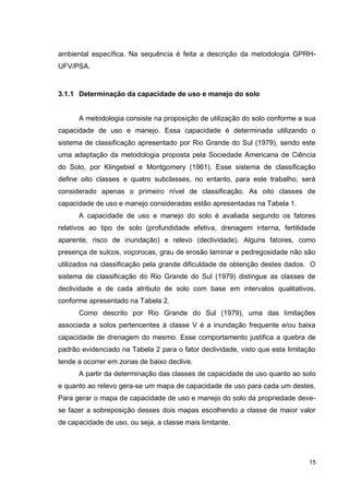15
ambiental específica. Na sequência é feita a descrição da metodologia GPRH-
UFV/PSA.
3.1.1 Determinação da capacidade de uso e manejo do solo
A metodologia consiste na proposição de utilização do solo conforme a sua
capacidade de uso e manejo. Essa capacidade é determinada utilizando o
sistema de classificação apresentado por Rio Grande do Sul (1979), sendo este
uma adaptação da metodologia proposta pela Sociedade Americana de Ciência
do Solo, por Klingebiel e Montgomery (1961). Esse sistema de classificação
define oito classes e quatro subclasses, no entanto, para este trabalho, será
considerado apenas o primeiro nível de classificação. As oito classes de
capacidade de uso e manejo consideradas estão apresentadas na Tabela 1.
A capacidade de uso e manejo do solo é avaliada segundo os fatores
relativos ao tipo de solo (profundidade efetiva, drenagem interna, fertilidade
aparente, risco de inundação) e relevo (declividade). Alguns fatores, como
presença de sulcos, voçorocas, grau de erosão laminar e pedregosidade não são
utilizados na classificação pela grande dificuldade de obtenção destes dados. O
sistema de classificação do Rio Grande do Sul (1979) distingue as classes de
declividade e de cada atributo de solo com base em intervalos qualitativos,
conforme apresentado na Tabela 2.
Como descrito por Rio Grande do Sul (1979), uma das limitações
associada a solos pertencentes à classe V é a inundação frequente e/ou baixa
capacidade de drenagem do mesmo. Esse comportamento justifica a quebra de
padrão evidenciado na Tabela 2 para o fator declividade, visto que esta limitação
tende a ocorrer em zonas de baixo declive.
A partir da determinação das classes de capacidade de uso quanto ao solo
e quanto ao relevo gera-se um mapa de capacidade de uso para cada um destes.
Para gerar o mapa de capacidade de uso e manejo do solo da propriedade deve-
se fazer a sobreposição desses dois mapas escolhendo a classe de maior valor
de capacidade de uso, ou seja, a classe mais limitante.
 