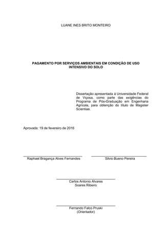 LUANE INES BRITO MONTEIRO
PAGAMENTO POR SERVIÇOS AMBIENTAIS EM CONDIÇÃO DE USO
INTENSIVO DO SOLO
Dissertação apresentada à Universidade Federal
de Viçosa, como parte das exigências do
Programa de Pós-Graduação em Engenharia
Agrícola, para obtenção do título de Magister
Scientiae.
Aprovada: 19 de fevereiro de 2016
________________________________ ______________________________
Raphael Bragança Alves Fernandes Silvio Bueno Pereira
________________________________
Carlos Antonio Alvares
Soares Ribeiro
________________________________
Fernando Falco Pruski
(Orientador)
 