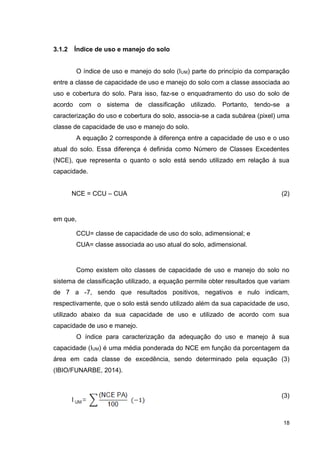 18
3.1.2 Índice de uso e manejo do solo
O índice de uso e manejo do solo (IUM) parte do princípio da comparação
entre a classe de capacidade de uso e manejo do solo com a classe associada ao
uso e cobertura do solo. Para isso, faz-se o enquadramento do uso do solo de
acordo com o sistema de classificação utilizado. Portanto, tendo-se a
caracterização do uso e cobertura do solo, associa-se a cada subárea (pixel) uma
classe de capacidade de uso e manejo do solo.
A equação 2 corresponde à diferença entre a capacidade de uso e o uso
atual do solo. Essa diferença é definida como Número de Classes Excedentes
(NCE), que representa o quanto o solo está sendo utilizado em relação à sua
capacidade.
NCE = CCU – CUA (2)
em que,
CCU= classe de capacidade de uso do solo, adimensional; e
CUA= classe associada ao uso atual do solo, adimensional.
Como existem oito classes de capacidade de uso e manejo do solo no
sistema de classificação utilizado, a equação permite obter resultados que variam
de 7 a -7, sendo que resultados positivos, negativos e nulo indicam,
respectivamente, que o solo está sendo utilizado além da sua capacidade de uso,
utilizado abaixo da sua capacidade de uso e utilizado de acordo com sua
capacidade de uso e manejo.
O índice para caracterização da adequação do uso e manejo à sua
capacidade (IUM) é uma média ponderada do NCE em função da porcentagem da
área em cada classe de excedência, sendo determinado pela equação (3)
(IBIO/FUNARBE, 2014).
(3)
 