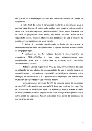 19
em que PA é a porcentagem da área em função do número de classes de
excedência.
O valor final do índice é considerado mediante a aproximação para a
primeira casa decimal. O índice pode receber valor negativo, nulo ou positivo,
sendo que resultados negativos, positivos e nulo indicam, respectivamente, que
os solos da propriedade estão sendo, em média, utilizados acima da sua
capacidade de uso, utilizados abaixo da sua capacidade de uso e utilizados de
acordo com sua capacidade de uso e manejo.
O índice é calculado considerando o limite da propriedade e
desconsiderando as áreas não agricultáveis, ou que se destinem ao cumprimento
de obrigações legais.
A validação do IUM foi realizada durante o desenvolvimento da
metodologia GPRH-UFV/PSA e, nesta etapa, estabeleceram-se duas
considerações para que o índice não se tornasse muito permissível
ambientalmente, são elas:
- todos os valores negativos de NCE, ou seja, correspondentes às áreas
de utilização do solo abaixo da sua capacidade de uso e manejo, devem ser
convertidos para -1, evitando que o proprietário se beneficie de tais áreas, pois a
utilização de valores de NCE < -1 possibilitaria a exploração das demais áreas
muito além da capacidade de uso e manejo do solo.
- em propriedades com mais de 30% da sua área abaixo da capacidade
de uso (NCE = -1), considera-se apenas 30% desta para o cálculo do índice. Este
procedimento é necessário para evitar que a presença de uma alta percentagem
de áreas utilizadas abaixo da capacidade de uso e manejo do solo permitisse que
outras áreas na propriedade fossem exploradas muito acima da capacidade de
uso e manejo do solo.
 