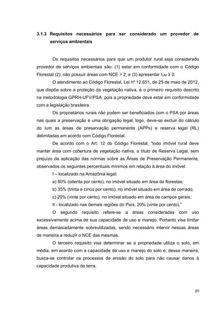 20
3.1.3 Requisitos necessários para ser considerado um provedor de
serviços ambientais
Os requisitos necessários para que um produtor rural seja considerado
provedor de serviços ambientais são: (1) estar em conformidade com o Código
Florestal (2); não possuir áreas com NCE > 2; e (3) apresentar IUM ≥ 0.
O atendimento ao Código Florestal, Lei nº 12.651, de 25 de maio de 2012,
que dispõe sobre a proteção da vegetação nativa, é o primeiro requisito descrito
na metodologia GPRH-UFV/PSA, pois a propriedade deve estar em conformidade
com a legislação brasileira.
Os proprietários rurais não podem ser beneficiados com o PSA por áreas
nas quais a preservação é uma obrigação legal, logo, deve-se excluir do cálculo
do Ium as áreas de preservação permanente (APPs) e reserva legal (RL)
delimitadas em acordo com Código Florestal.
De acordo com o Art. 12 do Código Florestal, “todo imóvel rural deve
manter área com cobertura de vegetação nativa, a título de Reserva Legal, sem
prejuízo da aplicação das normas sobre as Áreas de Preservação Permanente,
observados os seguintes percentuais mínimos em relação à área do imóvel:
I – localizado na Amazônia legal:
a) 80% (oitenta por cento), no imóvel situado em área de florestas;
b) 35% (trinta e cinco por cento), no imóvel situado em área de cerrado;
c) 20% (vinte por cento), no imóvel situado em área de campos gerais;
II - localizado nas demais regiões do País: 20% (vinte por cento).”
O segundo requisito refere-se a áreas consideradas com uso
excessivamente acima de sua capacidade de uso e manejo. Portanto visa limitar
áreas demasiadamente sobreutilizadas, sendo necessário intervir nessas áreas
de maneira a reduzir o NCE das mesmas.
O terceiro requisito visa determinar se a propriedade utiliza o solo, em
média, em acordo com a capacidade de uso e manejo do solo e, dessa maneira,
busca-se controlar os processos de erosão do solo para não causar danos à
capacidade produtiva da terra.
 