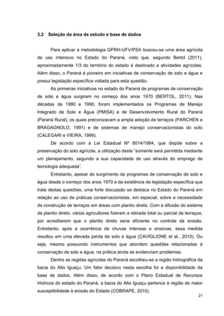 21
3.2 Seleção da área de estudo e base de dados
Para aplicar a metodologia GPRH-UFV/PSA buscou-se uma área agrícola
de uso intensivo no Estado do Paraná, visto que, segundo Bertol (2011),
aproximadamente 1/3 do território do estado é destinado a atividades agrícolas.
Além disso, o Paraná é pioneiro em iniciativas de conservação de solo e água e
possui legislação específica voltada para esta questão.
As primeiras iniciativas no estado do Paraná de programas de conservação
de solo e água surgiram no começo dos anos 1970 (BERTOL, 2011). Nas
décadas de 1980 e 1990, foram implementados os Programas de Manejo
Integrado de Solo e Água (PMISA) e de Desenvolvimento Rural do Paraná
(Paraná Rural), os quais preconizavam a ampla adoção de terraços (PARCHEN e
BRAGAGNOLO, 1991) e de sistemas de manejo conservacionistas do solo
(CALEGARI e VIEIRA, 1999).
De acordo com a Lei Estadual Nº 8014/1984, que dispõe sobre a
preservação do solo agrícola, a utilização deste “somente será permitida mediante
um planejamento, segundo a sua capacidade de uso através do emprego de
tecnologia adequada”.
Entretanto, apesar do surgimento de programas de conservação de solo e
água desde o começo dos anos 1970 e da existência de legislação específica que
trata destas questões, uma forte discussão se destaca no Estado do Paraná em
relação ao uso de práticas conservacionistas, em especial, sobre a necessidade
de construção de terraços em áreas com plantio direto. Com a difusão do sistema
de plantio direto, vários agricultores fizeram a retirada total ou parcial de terraços,
por acreditarem que o plantio direto seria eficiente no controle da erosão.
Entretanto, após a ocorrência de chuvas intensas e erosivas, essa medida
resultou em uma elevada perda de solo e água (CAVIGLIONE et al., 2010). Ou
seja, mesmo possuindo instrumentos que abordem questões relacionadas à
conservação de solo e água, na prática ainda se evidenciam problemas.
Dentre as regiões agrícolas do Paraná escolheu-se a região hidrográfica da
bacia do Alto Iguaçu. Um fator decisivo nesta escolha foi a disponibilidade da
base de dados. Além disso, de acordo com o Plano Estadual de Recursos
Hídricos do estado do Paraná, a bacia do Alto Iguaçu pertence à região de maior
susceptibilidade à erosão do Estado (COBRAPE, 2010).
 
