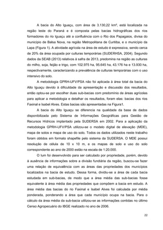 22
A bacia do Alto Iguaçu, com área de 3.130,22 km², está localizada na
região leste do Paraná e é composta pelas bacias hidrográficas dos rios
formadores do rio Iguaçu até a confluência com o Rio dos Papagaios, divisa do
município de Balsa Nova, na região Metropolitana de Curitiba, e o município da
Lapa (Figura 1). A atividade agrícola na área de estudo é expressiva, sendo cerca
de 20% da área ocupada por culturas temporárias (SUDERHSA, 2004). Segundo
dados da SEAB (2013) relativos à safra de 2013, predomina na região as culturas
do milho, soja, feijão e trigo, com 102.975 ha, 95.645 ha, 43.176 ha e 13.930 ha,
respectivamente, caracterizando a prevalência de culturas temporárias com o uso
intensivo do solo.
A metodologia GPRH-UFV/PSA não foi aplicada à área total da bacia do
Alto Iguaçu devido à dificuldade da apresentação e discussão dos resultados,
então optou-se por escolher duas sub-bacias com predomínio de áreas agrícolas
para aplicar a metodologia e detalhar os resultados, foram elas: bacias dos rios
Faxinal e Isabel Alves. Estas bacias são apresentadas na Figura1.
A bacia do Alto Iguaçu se diferencia na qualidade da base de dados
disponibilizada pelo Sistema de Informações Geográficas para Gestão de
Recursos Hídricos implantado pela SUDERSA em 2002. Para a aplicação da
metodologia GPRH-UFV/PSA utilizou-se o modelo digital de elevação (MDE),
mapa de solos e mapa de uso do solo. Todos os dados utilizados neste trabalho
foram obtidos em formato shapefile pelo sistema da SUDERSA. O MDE possui
resolução de célula de 10 x 10 m, e os mapas de solo e uso do solo
correspondente ao ano de 2000 estão na escala de 1:20.000.
O Ium foi desenvolvido para ser calculado por propriedade, porém, devido
à ausência de informações sobre a divisão fundiária da região, buscou-se fazer
uma relação de equivalência com as áreas das propriedades dos municípios
localizados na bacia de estudo. Dessa forma, dividiu-se a área de cada bacia
estudada em sub-bacias, de modo que a área média das sub-bacias fosse
equivalente à área média das propriedades que compõem a bacia em estudo. A
área média das bacias do rio Faxinal e Isabel Alves foi calculada por média
ponderada, ponderando a área que cada município ocupa na bacia. Para o
cálculo da área média da sub-bacia utilizou-se as informações contidas no último
Censo Agropecuário do IBGE realizado no ano de 2006.
 