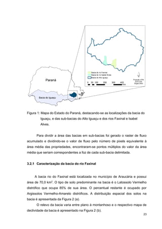 23
Figura 1: Mapa do Estado do Paraná, destacando-se as localizações da bacia do
Iguaçu, e das sub-bacias do Alto Iguaçu e dos rios Faxinal e Isabel
Alves.
Para dividir a área das bacias em sub-bacias foi gerado o raster de fluxo
acumulado e dividindo-se o valor de fluxo pelo número de pixels equivalente à
área média das propriedades, encontraram-se pontos múltiplos do valor da área
média que seriam correspondentes a foz de cada sub-bacia delimitada.
3.2.1 Caracterização da bacia do rio Faxinal
A bacia rio do Faxinal está localizada no município de Araucária e possui
área de 70,0 km2
. O tipo de solo predominante na bacia é o Latossolo Vermelho
distrófico que ocupa 85% de sua área. O percentual restante é ocupado por
Argissolos Vermelho-Amarelo distróficos. A distribuição espacial dos solos na
bacia é apresentada da Figura 2 (a).
O relevo da bacia varia entre plano à montanhoso e o respectivo mapa de
declividade da bacia é apresentado na Figura 2 (b).
 