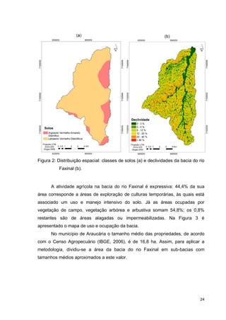 24
Figura 2: Distribuição espacial: classes de solos (a) e declividades da bacia do rio
Faxinal (b).
A atividade agrícola na bacia do rio Faxinal é expressiva: 44,4% da sua
área corresponde a áreas de exploração de culturas temporárias, às quais está
associado um uso e manejo intensivo do solo. Já as áreas ocupadas por
vegetação de campo, vegetação arbórea e arbustiva somam 54,8%; os 0,8%
restantes são de áreas alagadas ou impermeabilizadas. Na Figura 3 é
apresentado o mapa de uso e ocupação da bacia.
No município de Araucária o tamanho médio das propriedades, de acordo
com o Censo Agropecuário (IBGE, 2006), é de 16,8 ha. Assim, para aplicar a
metodologia, dividiu-se a área da bacia do rio Faxinal em sub-bacias com
tamanhos médios aproximados a este valor.
 
