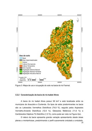 25
Figura 3: Mapa de uso e ocupação do solo na bacia do rio Faxinal.
3.2.2 Caracterização da bacia do rio Isabel Alves
A bacia do rio Isabel Alves possui 58 km2
e está localizada entre os
municípios de Araucária e Contenda. Os tipos de solos predominantes na bacia
são os Latossolos Vermelhos Distróficos (74,9 %), seguido pelos Argissolos
Vermelho-Amarelo Distróficos (12,0 %), Gleissolos Melânicos (11,6 %) e
Cambissolos Háplicos Tb Distrófico (1,5 %), como pode ser visto na Figura 4(a).
O relevo da bacia apresenta grande variação apresentando desde áreas
planas a montanhosas, predominando o perfil suavemente ondulado a ondulado.
 