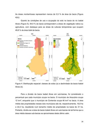 26
As áreas montanhosas representam menos de 0,5 % da área da bacia (Figura
4(b)).
Quanto às condições de uso e ocupação do solo na bacia do rio Izabel
Alves (Figura 5), 94,9 % da bacia correspondem a áreas de vegetação nativa ou
agricultura, com destaque para as áreas de culturas temporárias que ocupam
49,8 % da área total da bacia.
Figura 4: Distribuição espacial: classes de solos (a) e declividade da bacia Isabel
Alves (b).
Para a divisão da bacia Isabel Alves em sub-bacias, foi considerado o
percentual que cada município ocupa na bacia. O município de Araucária ocupa
12 km2
, enquanto que o município de Contenda ocupa 46 km2
na bacia. A área
média das propriedades nesses dois municípios são de, respectivamente, 16,8 ha
e 22,2 ha, resultando num tamanho médio de propriedade na bacia de 21 ha.
Portanto, dividiu-se a área da bacia Izabel Alves em sub-bacias de tal forma que a
área média dessas sub-bacias se aproximasse deste último valor.
 