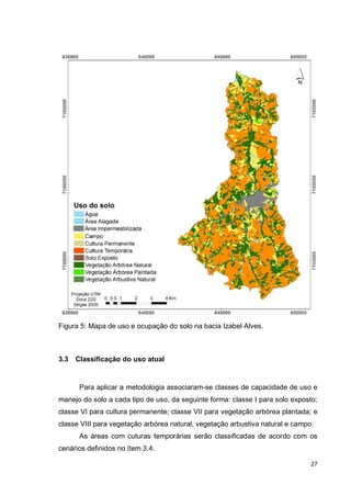 27
Figura 5: Mapa de uso e ocupação do solo na bacia Izabel Alves.
3.3 Classificação do uso atual
Para aplicar a metodologia associaram-se classes de capacidade de uso e
manejo do solo a cada tipo de uso, da seguinte forma: classe I para solo exposto;
classe VI para cultura permanente; classe VII para vegetação arbórea plantada; e
classe VIII para vegetação arbórea natural, vegetação arbustiva natural e campo.
As áreas com cuturas temporárias serão classificadas de acordo com os
cenários definidos no ítem 3.4.
 