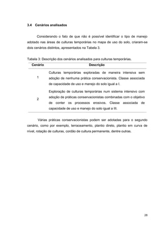 28
3.4 Cenários analisados
Considerando o fato de que não é possível identificar o tipo de manejo
adotado nas áreas de culturas temporárias no mapa de uso do solo, criaram-se
dois cenários distintos, apresentados na Tabela 3.
Tabela 3: Descrição dos cenários analisados para culturas temporárias.
Cenário Descrição
1
Culturas temporárias exploradas de maneira intensiva sem
adoção de nenhuma prática conservacionista. Classe associada
de capacidade de uso e manejo do solo igual a I.
2
Exploração de culturas temporárias num sistema intensivo com
adoção de práticas conservacionistas combinadas com o objetivo
de conter os processos erosivos. Classe associada de
capacidade de uso e manejo do solo igual a III.
Várias práticas conservacionistas podem ser adotadas para o segundo
cenário, como por exemplo, terraceamento, plantio direto, plantio em curva de
nível, rotação de culturas, cordão de cultura permanente, dentre outras.
 