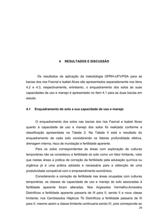 29
4 RESULTADOS E DISCUSSÃO
Os resultados da aplicação da metodologia GPRH-UFV/PSA para as
bacias dos rios Faxinal e Isabel Alves são apresentados separadamente nos itens
4.2 e 4.3, respectivamente, entretanto, o enquadramento dos solos às suas
capacidades de uso e manejo é apresentado no ítem 4.1 para as duas bacias em
estudo.
4.1 Enquadramento do solo a sua capacidade de uso e manejo
O enquadramento dos solos nas bacias dos rios Faxinal e Isabel Alves
quanto à capacidade de uso e manejo dos solos foi realizado conforme a
classificação apresentada na Tabela 2. Na Tabela 4 está o resultado do
enquadramento de cada solo considerando os fatores profundidade efetiva,
drenagem interna, risco de inundação e fertilidade aparente.
Para os solos correspondentes às áreas com exploração de culturas
temporárias não se considerou a fertilidade do solo como um fator limitante, visto
que nestas áreas a prática de correção da fertilidade pela adubação química ou
orgânica já é uma prática adotada e necessária para a obtenção de uma
produtividade compatível com o empreendimento econômico.
Considerando a correção da fertilidade nas áreas ocupadas com culturas
temporárias, as classes de capacidade de uso e manejo do solo associadas à
fertilidade aparente foram alteradas. Nos Argissolos Vermelho-Amarelos
Distróficos a fertilidade aparente passaria de III para II, sendo II a nova classe
limitante; nos Cambissolos Háplicos Tb Distróficos a fertilidade passaria de III
para II, mesmo assim a classe limitante continuaria sendo IV, pois corresponde ao
 