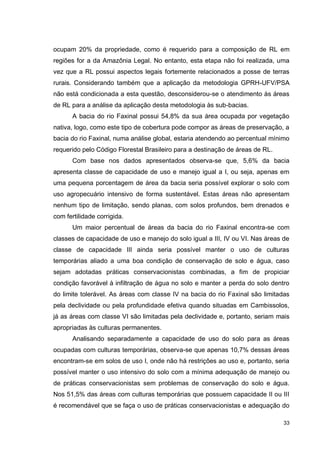 33
ocupam 20% da propriedade, como é requerido para a composição de RL em
regiões for a da Amazônia Legal. No entanto, esta etapa não foi realizada, uma
vez que a RL possui aspectos legais fortemente relacionados a posse de terras
rurais. Considerando também que a aplicação da metodologia GPRH-UFV/PSA
não está condicionada a esta questão, desconsiderou-se o atendimento às áreas
de RL para a análise da aplicação desta metodologia às sub-bacias.
A bacia do rio Faxinal possui 54,8% da sua área ocupada por vegetação
nativa, logo, como este tipo de cobertura pode compor as áreas de preservação, a
bacia do rio Faxinal, numa análise global, estaria atendendo ao percentual mínimo
requerido pelo Código Florestal Brasileiro para a destinação de áreas de RL.
Com base nos dados apresentados observa-se que, 5,6% da bacia
apresenta classe de capacidade de uso e manejo igual a I, ou seja, apenas em
uma pequena porcentagem de área da bacia seria possível explorar o solo com
uso agropecuário intensivo de forma sustentável. Estas áreas não apresentam
nenhum tipo de limitação, sendo planas, com solos profundos, bem drenados e
com fertilidade corrigida.
Um maior percentual de áreas da bacia do rio Faxinal encontra-se com
classes de capacidade de uso e manejo do solo igual a III, IV ou VI. Nas áreas de
classe de capacidade III ainda seria possível manter o uso de culturas
temporárias aliado a uma boa condição de conservação de solo e água, caso
sejam adotadas práticas conservacionistas combinadas, a fim de propiciar
condição favorável à infiltração de água no solo e manter a perda do solo dentro
do limite tolerável. As áreas com classe IV na bacia do rio Faxinal são limitadas
pela declividade ou pela profundidade efetiva quando situadas em Cambissolos,
já as áreas com classe VI são limitadas pela declividade e, portanto, seriam mais
apropriadas às culturas permanentes.
Analisando separadamente a capacidade de uso do solo para as áreas
ocupadas com culturas temporárias, observa-se que apenas 10,7% dessas áreas
encontram-se em solos de uso I, onde não há restrições ao uso e, portanto, seria
possível manter o uso intensivo do solo com a mínima adequação de manejo ou
de práticas conservacionistas sem problemas de conservação do solo e água.
Nos 51,5% das áreas com culturas temporárias que possuem capacidade II ou III
é recomendável que se faça o uso de práticas conservacionistas e adequação do
 