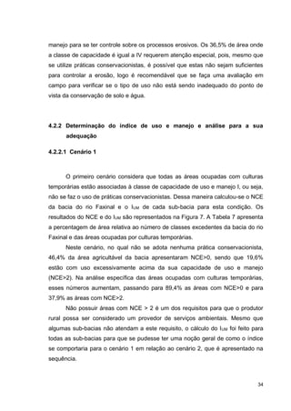 34
manejo para se ter controle sobre os processos erosivos. Os 36,5% de área onde
a classe de capacidade é igual a IV requerem atenção especial, pois, mesmo que
se utilize práticas conservacionistas, é possível que estas não sejam suficientes
para controlar a erosão, logo é recomendável que se faça uma avaliação em
campo para verificar se o tipo de uso não está sendo inadequado do ponto de
vista da conservação de solo e água.
4.2.2 Determinação do índice de uso e manejo e análise para a sua
adequação
4.2.2.1 Cenário 1
O primeiro cenário considera que todas as áreas ocupadas com culturas
temporárias estão associadas à classe de capacidade de uso e manejo I, ou seja,
não se faz o uso de práticas conservacionistas. Dessa maneira calculou-se o NCE
da bacia do rio Faxinal e o IUM de cada sub-bacia para esta condição. Os
resultados do NCE e do IUM são representados na Figura 7. A Tabela 7 apresenta
a percentagem de área relativa ao número de classes excedentes da bacia do rio
Faxinal e das áreas ocupadas por culturas temporárias.
Neste cenário, no qual não se adota nenhuma prática conservacionista,
46,4% da área agricultável da bacia apresentaram NCE>0, sendo que 19,6%
estão com uso excessivamente acima da sua capacidade de uso e manejo
(NCE>2). Na análise específica das áreas ocupadas com culturas temporárias,
esses números aumentam, passando para 89,4% as áreas com NCE>0 e para
37,9% as áreas com NCE>2.
Não possuir áreas com NCE > 2 é um dos requisitos para que o produtor
rural possa ser considerado um provedor de serviços ambientais. Mesmo que
algumas sub-bacias não atendam a este requisito, o cálculo do IUM foi feito para
todas as sub-bacias para que se pudesse ter uma noção geral de como o índice
se comportaria para o cenário 1 em relação ao cenário 2, que é apresentado na
sequência.
 