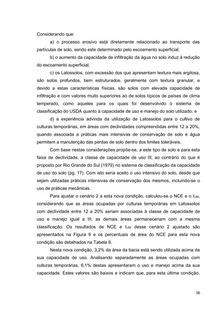 38
Considerando que:
a) o processo erosivo está diretamente relacionado ao transporte das
partículas de solo, sendo este determinado pelo escoamento superficial;
b) o aumento da capacidade de infiltração da água no solo induz à redução
do escoamento superficial;
c) os Latossolos, com excessão dos que apresentam textura mais argilosa,
são solos profundos, bem estruturados, geralmente com textura granular, e
devido a estas características físicas, são solos com elevada capacidade de
infiltração e com valores muito superiores ao de solos típicos de países de clima
temperado, como aqueles para os quais foi desenvolvido o sistema de
classificação do USDA quanto à capacidade de uso e manejo do solo utilizado; e
d) a experiência advinda da utilização de Latossolos para o cultivo de
culturas temporárias, em áreas com declividades compreendidas entre 12 a 20%,
quando associada a práticas mais intensivas de conservação de solo e água
permitem a manutenção das perdas de solo dentro dos limites toleráveis.
Com base nestas considerações propõe-se, a este tipo de solo e para esta
faixa de declividade, a classe de capacidade de uso III, ao contrário do que é
proposto por Rio Grande do Sul (1979) no sistema de classificação da capacidade
de uso do solo (pg. 17). Com isto seria aceito o uso intensivo do solo, desde que
sejam utilizadas práticas intensivas de conservação dos mesmos, incluindo-se o
uso de práticas mecânicas.
Para ajustar o cenário 2 a esta nova condição, calculou-se o NCE e o IUM,
considerando que as áreas ocupadas por culturas temporárias em Latossolos
com declividade entre 12 a 20% seriam associadas à classe de capacidade de
uso e manejo igual a III; as demais áreas permaneceriam com a mesma
classificação. Os resultados de NCE e IUM desse cenário 2 ajustado são
apresentados na Figura 9 e os percentuais de área do NCE para esta nova
condição são detalhados na Tabela 9.
Nesta nova condição, 3,2% da área da bacia está sendo utilizada acima da
sua capacidade de uso. Analisando separadamente as áreas ocupadas com
culturas temporárias, 6,1% destas apresentaram o uso e manejo acima da sua
capacidade. Estes valores são baixos e indicam que, para esta última condição,
 