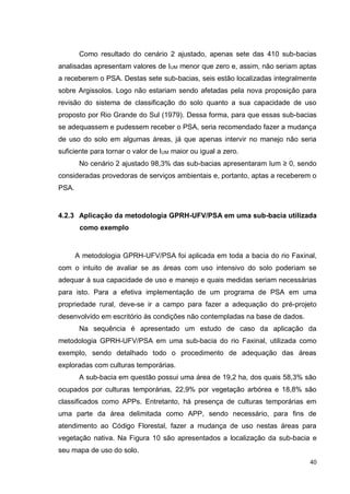 40
Como resultado do cenário 2 ajustado, apenas sete das 410 sub-bacias
analisadas apresentam valores de IUM menor que zero e, assim, não seriam aptas
a receberem o PSA. Destas sete sub-bacias, seis estão localizadas integralmente
sobre Argissolos. Logo não estariam sendo afetadas pela nova proposição para
revisão do sistema de classificação do solo quanto a sua capacidade de uso
proposto por Rio Grande do Sul (1979). Dessa forma, para que essas sub-bacias
se adequassem e pudessem receber o PSA, seria recomendado fazer a mudança
de uso do solo em algumas áreas, já que apenas intervir no manejo não seria
suficiente para tornar o valor de IUM maior ou igual a zero.
No cenário 2 ajustado 98,3% das sub-bacias apresentaram Ium ≥ 0, sendo
consideradas provedoras de serviços ambientais e, portanto, aptas a receberem o
PSA.
4.2.3 Aplicação da metodologia GPRH-UFV/PSA em uma sub-bacia utilizada
como exemplo
A metodologia GPRH-UFV/PSA foi aplicada em toda a bacia do rio Faxinal,
com o intuito de avaliar se as áreas com uso intensivo do solo poderiam se
adequar à sua capacidade de uso e manejo e quais medidas seriam necessárias
para isto. Para a efetiva implementação de um programa de PSA em uma
propriedade rural, deve-se ir a campo para fazer a adequação do pré-projeto
desenvolvido em escritório às condições não contempladas na base de dados.
Na sequência é apresentado um estudo de caso da aplicação da
metodologia GPRH-UFV/PSA em uma sub-bacia do rio Faxinal, utilizada como
exemplo, sendo detalhado todo o procedimento de adequação das áreas
exploradas com culturas temporárias.
A sub-bacia em questão possui uma área de 19,2 ha, dos quais 58,3% são
ocupados por culturas temporárias, 22,9% por vegetação arbórea e 18,8% são
classificados como APPs. Entretanto, há presença de culturas temporárias em
uma parte da área delimitada como APP, sendo necessário, para fins de
atendimento ao Código Florestal, fazer a mudança de uso nestas áreas para
vegetação nativa. Na Figura 10 são apresentados a localização da sub-bacia e
seu mapa de uso do solo.
 