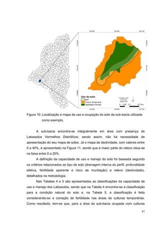 41
Figura 10: Localização e mapa de uso e ocupação do solo da sub-bacia utilizada
como exemplo.
A sub-bacia encontra-se integralmente em área com presença de
Latossolos Vermelhos Distróficos; sendo assim, não há necessidade de
apresentação do seu mapa de solos. Já o mapa de declividade, com valores entre
0 a 40%, é apresentado na Figura 11, sendo que a maior parte do relevo situa-se
na faixa entre 0 a 20%.
A definição da capacidade de uso e manejo do solo foi baseada segundo
os critérios relacionados ao tipo de solo (drenagem interna do perfil, profundidade
efetiva, fertilidade aparente e risco de inundação) e relevo (declividade),
detalhados na metodologia.
Nas Tabelas 4 e 5 são apresentadas as classificações da capacidade de
uso e manejo dos Latossolos, sendo que na Tabela 4 encontra-se a classificação
para a condição natural do solo e, na Tabela 5, a classificação é feita
considerando-se a correção de fertilidade nas áreas de culturas temporárias.
Como resultado, tem-se que, para a área da sub-bacia ocupada com culturas
 