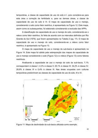 42
temporárias, a classe de capacidade de uso do solo é I, pois considera-se para
esta área a correção de fertilidade e, para as demais áreas, a classe de
capacidade de uso do solo é VI. O mapa de capacidade de uso e manejo,
considerando o solo como fator restritivo, é apresentado na Figura 12. Este mapa,
assim como os subsequentes, foi elaborado considerando a exclusão das APPs.
A classificação da capacidade de uso e manejo do solo, considerando-se o
relevo como fator restritivo, foi feita de acordo com os intervalos definidos por Rio
Grande do Sul (1979), que foram apresentados na Tabela 2 (pg. 17). O mapa de
capacidade de uso e manejo do solo, considerando-se o relevo como fator
restritivo, é apresentado na Figura 13.
O mapa de capacidade de uso e manejo da sub-bacia é apresentado na
Figura 14. Este mapa foi obtido pela sobreposição dos mapas de capacidade de
uso e manejo considerando o solo (Figura 12) e o relevo (Figura 13) como fatores
restritivos.
Analisando a capacidade de uso e manejo do solo da sub-bacia, 7,1%
correspondem à classe I; 4,3% à classe II; 25,1% à classe III; 34,2% à classe IV;
28,9% à classe VI e 0,4% à classe III. Nas áreas ocupadas com culturas
temporárias predominam as classes de capacidade de uso do solo, III e IV.
Figura 11: Mapa de declividade da sub-bacia utilizada como exemplo.
 
