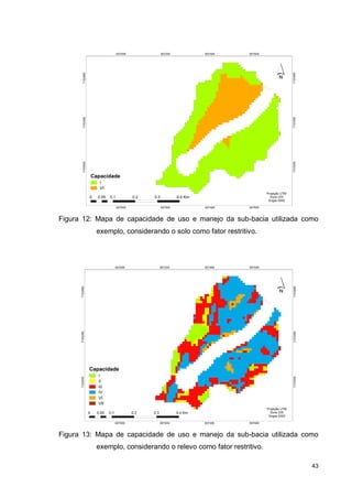 43
Figura 12: Mapa de capacidade de uso e manejo da sub-bacia utilizada como
exemplo, considerando o solo como fator restritivo.
Figura 13: Mapa de capacidade de uso e manejo da sub-bacia utilizada como
exemplo, considerando o relevo como fator restritivo.
 