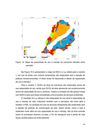 44
Figura 14: Mapa de capacidade de uso e manejo da sub-bacia utilizada como
exemplo.
Na Figura 15 é apresentado o mapa de NCE e o IUM obtido para o cenário
1, em que as áreas com culturas temporárias são exploradas sem a adoção de
práticas conservacionistas. A estas áreas foi associada a classe de capacidade
de uso e manejo I.
Para o cenário 1, 64,9% da área da sub-bacia são explorados acima da
sua capacidade de uso, sendo que 35,5% da área apresenta uso excessivamente
acima da capacidade de uso e, portanto, violaria a condição de não possuir áreas
com NCE>2 para que fosse considerada uma provedora de serviços ambientais.
O resultado do IUM reforça a não adequação do uso atual à capacidade de
uso e manejo do solo, indicando também que a sub-bacia não seria apta a
receber o PSA, na condição em que as lavouras temporárias são exploradas sem
a adoção de práticas de conservação de solo. Assim sendo, como o solo é
explorado muito além da sua capacidade de uso e manejo, não se teria controle
sobre os processos erosivos na área, a fim de assegurar que a perda de solo
fosse mantida abaixo do limite tolerável.
 