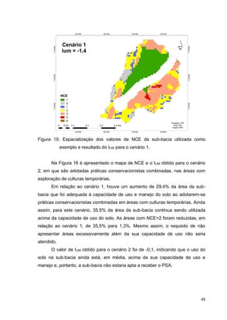 45
Figura 15: Espacialização dos valores de NCE da sub-bacia utilizada como
exemplo e resultado do IUM para o cenário 1.
Na Figura 16 é apresentado o mapa de NCE e o IUM obtido para o cenário
2, em que são adotadas práticas conservacionistas combinadas, nas áreas com
exploração de culturas temporárias.
Em relação ao cenário 1, houve um aumento de 29,4% da área da sub-
bacia que foi adequada à capacidade de uso e manejo do solo ao adotarem-se
práticas conservacionistas combinadas em áreas com culturas temporárias. Ainda
assim, para este cenário, 35,5% da área da sub-bacia continua sendo utilizada
acima da capacidade de uso do solo. As áreas com NCE>2 foram reduzidas, em
relação ao cenário 1, de 35,5% para 1,3%. Mesmo assim, o requisito de não
apresentar áreas excessivamente além da sua capacidade de uso não seria
atendido.
O valor de IUM obtido para o cenário 2 foi de -0,1, indicando que o uso do
solo na sub-bacia ainda está, em média, acima da sua capacidade de uso e
manejo e, portanto, a sub-bacia não estaria apta a receber o PSA.
 