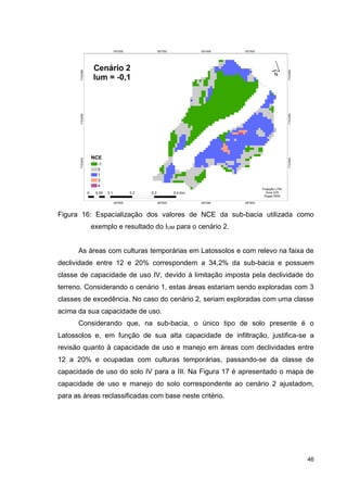 46
Figura 16: Espacialização dos valores de NCE da sub-bacia utilizada como
exemplo e resultado do IUM para o cenário 2.
As áreas com culturas temporárias em Latossolos e com relevo na faixa de
declividade entre 12 e 20% correspondem a 34,2% da sub-bacia e possuem
classe de capacidade de uso IV, devido à limitação imposta pela declividade do
terreno. Considerando o cenário 1, estas áreas estariam sendo exploradas com 3
classes de excedência. No caso do cenário 2, seriam exploradas com uma classe
acima da sua capacidade de uso.
Considerando que, na sub-bacia, o único tipo de solo presente é o
Latossolos e, em função de sua alta capacidade de infiltração, justifica-se a
revisão quanto à capacidade de uso e manejo em áreas com declividades entre
12 a 20% e ocupadas com culturas temporárias, passando-se da classe de
capacidade de uso do solo IV para a III. Na Figura 17 é apresentado o mapa de
capacidade de uso e manejo do solo correspondente ao cenário 2 ajustadom,
para as áreas reclassificadas com base neste critério.
 