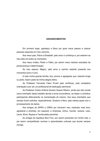 iv
AGRADECIMENTOS
Em primeiro lugar, agradeço a Deus por guiar meus passos e colocar
pessoas especiais em meu caminho.
Aos meus pais, Flávio e Elisabeth, pelo amor e confiança e, por estarem ao
meu lado em todos os momentos.
Aos meus irmãos, Pedro e Fábio, por serem meus maiores exemplos de
perseverança e determinação.
Ao meu esposo, Magno, pelo amor e carinho estando presente nos
momentos bons e ruins.
A toda minha grande família, tios, primos e agregados que, estando longe
ou perto, fazem parte da minha alegria diária.
Ao Professor Fernando Falco Pruski pela confiança, pela verdadeira
orientação e por ser um profissional de dedicação admirável.
Ao Professor Carlos Antônio Alvares Soares Ribeiro, ainda que não conste
como orientador deste trabalho devido à erros burocráticos, se dispor a contribuir
participando efetivamente na coorientação do mesmo. Aos seus orientados que
sempre foram solícitos, especialmente, Gustavo e Nero, pela valiosa ajuda com o
processamento de dados.
Aos amigos do GPRH e CRRH por tornarem meu mestrado mais leve,
agradável e divertido, em especial, a Andressa, Arthur, Camila, Josiane, Laisi,
Laura, Nívia, Rayssa e Tarcila pelas parcerias.
As amigas da república Bico Fino, por serem presentes em minha vida, e
por terem compartilhado sorrisos e aprendizados culturais que levarei sempre
comigo.
 